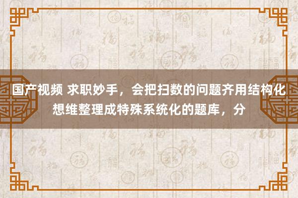 国产视频 求职妙手,会把扫数的问题齐用结构化想维整理成特殊系统化的题库,分