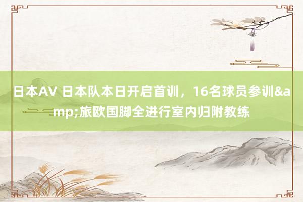 日本AV 日本队本日开启首训，16名球员参训&旅欧国脚全进行室内归附教练