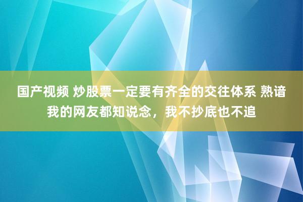 国产视频 炒股票一定要有齐全的交往体系 熟谙我的网友都知说念,我不抄底也不追