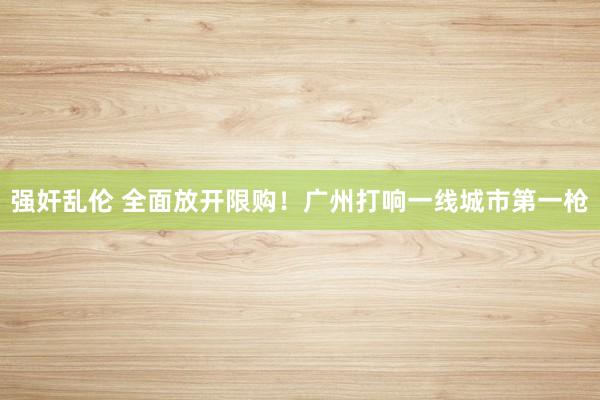 强奸乱伦 全面放开限购！广州打响一线城市第一枪