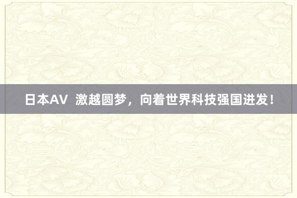 日本AV  激越圆梦，向着世界科技强国进发！
