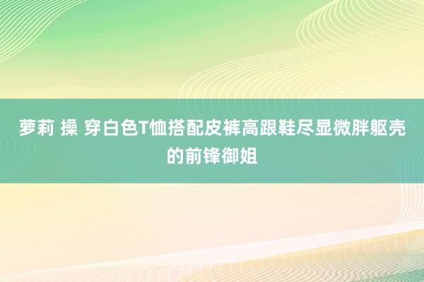 萝莉 操 穿白色T恤搭配皮裤高跟鞋尽显微胖躯壳的前锋御姐