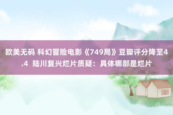 欧美无码 科幻冒险电影《749局》豆瓣评分降至4.4  陆川复兴烂片质疑：具体哪部是烂片