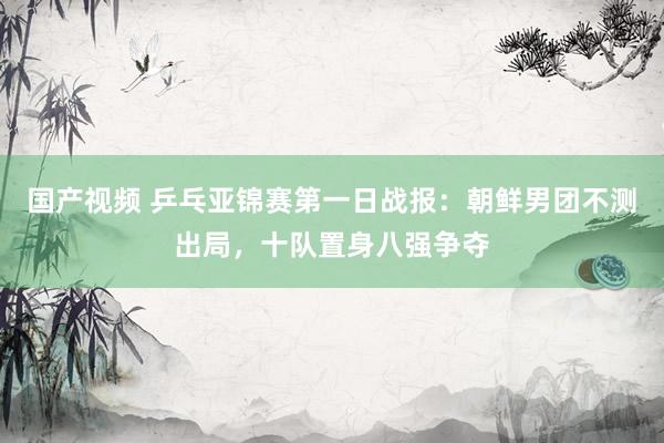 国产视频 乒乓亚锦赛第一日战报：朝鲜男团不测出局，十队置身八强争夺