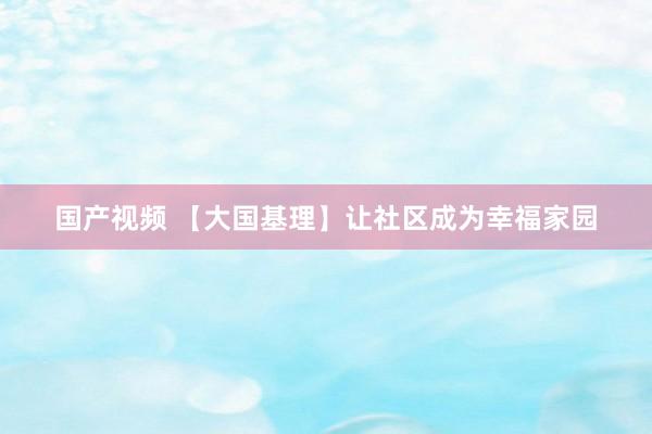 国产视频 【大国基理】让社区成为幸福家园