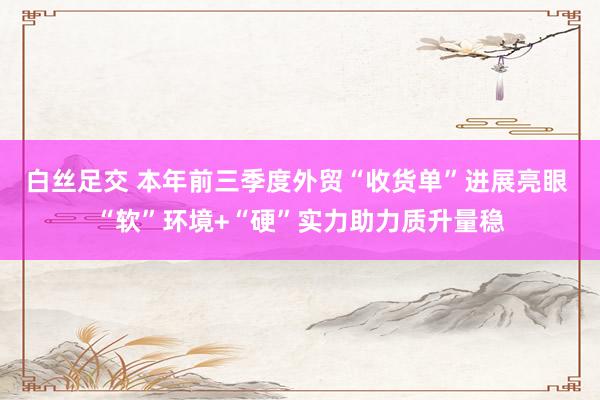 白丝足交 本年前三季度外贸“收货单”进展亮眼 “软”环境+“硬”实力助力质升量稳