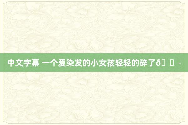 中文字幕 一个爱染发的小女孩轻轻的碎了😭
