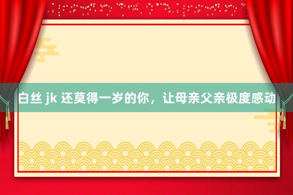 白丝 jk 还莫得一岁的你，让母亲父亲极度感动