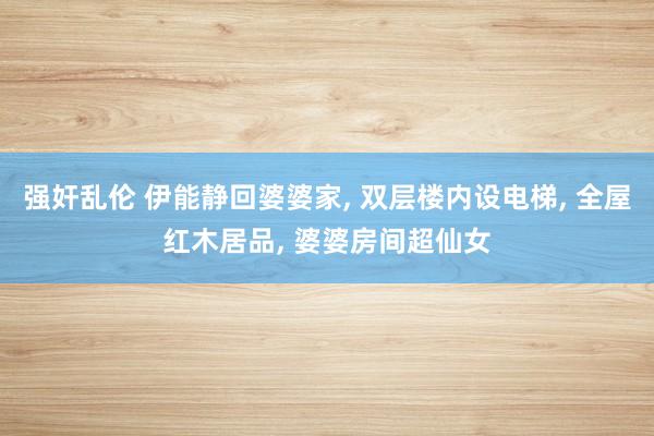 强奸乱伦 伊能静回婆婆家， 双层楼内设电梯， 全屋红木居品， 婆婆房间超仙女