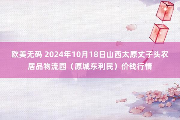 欧美无码 2024年10月18日山西太原丈子头农居品物流园(原城东利民)价钱行情