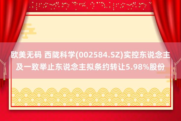 欧美无码 西陇科学(002584.SZ)实控东说念主及一致举止东说念主拟条约转让5.98%股份