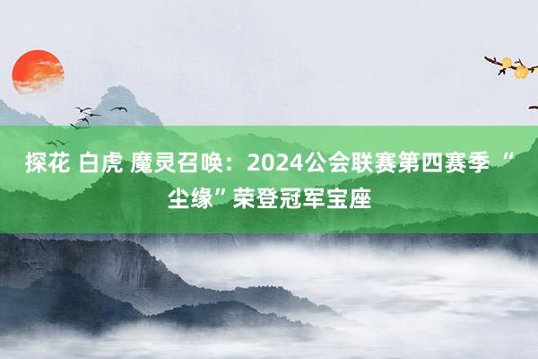 探花 白虎 魔灵召唤：2024公会联赛第四赛季 “尘缘”荣登冠军宝座