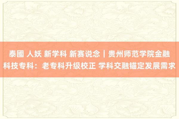 泰國 人妖 新学科 新赛说念｜贵州师范学院金融科技专科：老专科升级校正 学科交融锚定发展需求