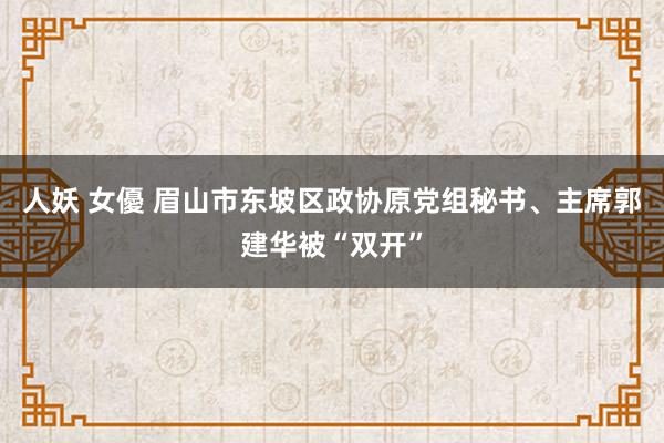 人妖 女優 眉山市东坡区政协原党组秘书、主席郭建华被“双开”