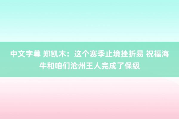 中文字幕 郑凯木：这个赛季止境挫折易 祝福海牛和咱们沧州王人完成了保级