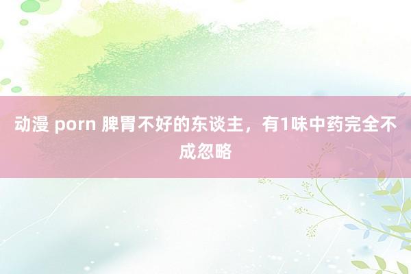 动漫 porn 脾胃不好的东谈主,有1味中药完全不成忽略