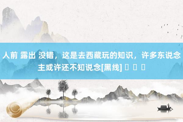 人前 露出 没错，这是去西藏玩的知识，许多东说念主或许还不知说念[黑线] ​​​