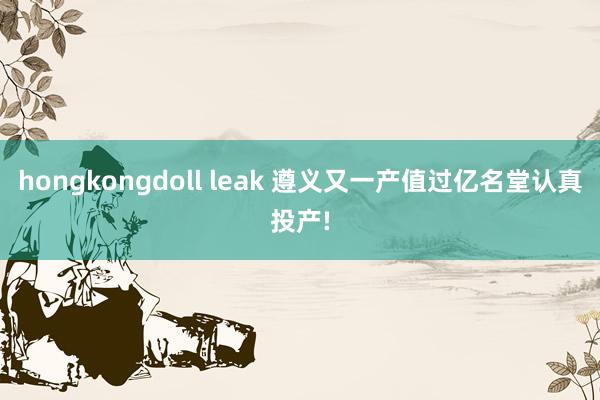 hongkongdoll leak 遵义又一产值过亿名堂认真投产!
