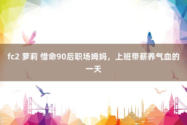 fc2 萝莉 惜命90后职场姆妈,上班带薪养气血的一天