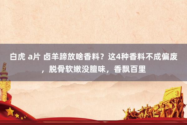 白虎 a片 卤羊蹄放啥香料？这4种香料不成偏废，脱骨软嫩没膻味，香飘百里
