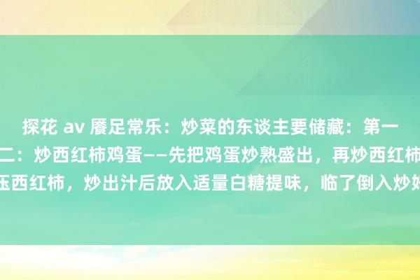 探花 av 餍足常乐:炒菜的东谈主要储藏:第一:炒白菜——多放蒜。第二:炒西红柿鸡蛋——先把鸡蛋炒熟盛出,再炒西红柿,用铲子压一压西红柿,炒出汁后放入适量白糖提味,临了倒入炒好的鸡蛋一齐翻炒均匀,让鸡蛋裹满西红...