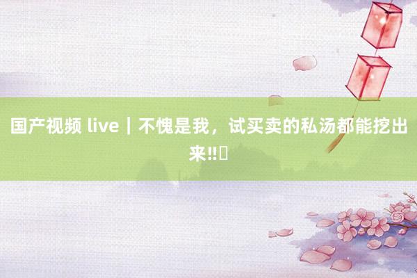 国产视频 live|不愧是我,试买卖的私汤都能挖出来‼️