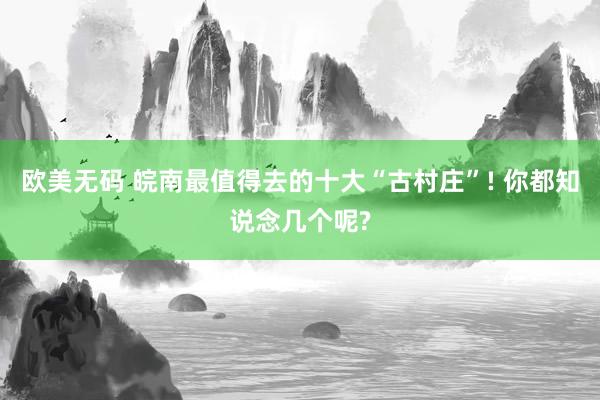 欧美无码 皖南最值得去的十大“古村庄”! 你都知说念几个呢?