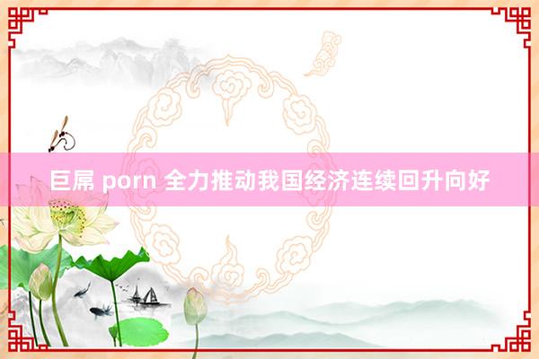 巨屌 porn 全力推动我国经济连续回升向好