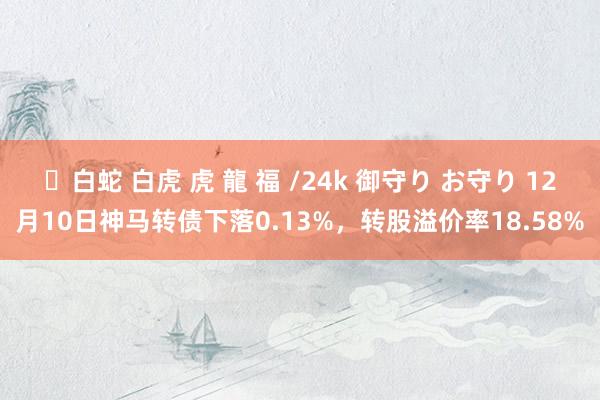 ✨白蛇 白虎 虎 龍 福 /24k 御守り お守り 12月10日神马转债下落0.13%，转股溢价率18.58%