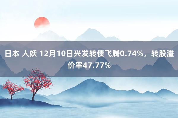 日本 人妖 12月10日兴发转债飞腾0.74%，转股溢价率47.77%