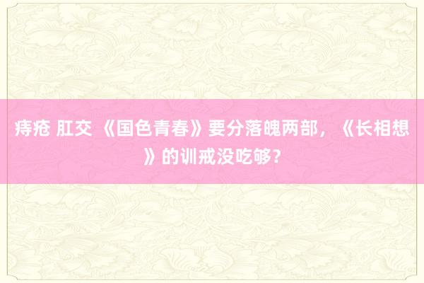 痔疮 肛交 《国色青春》要分落魄两部，《长相想》的训戒没吃够？