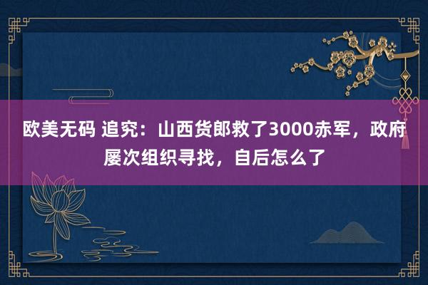 欧美无码 追究：山西货郎救了3000赤军，政府屡次组织寻找，自后怎么了