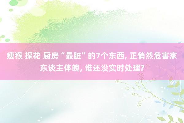瘦猴 探花 厨房“最脏”的7个东西， 正悄然危害家东谈主体魄， 谁还没实时处理?