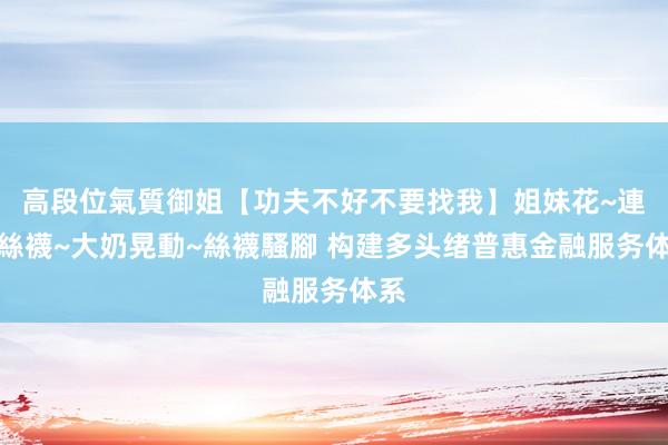 高段位氣質御姐【功夫不好不要找我】姐妹花~連體絲襪~大奶晃動~絲襪騷腳 构建多头绪普惠金融服务体系