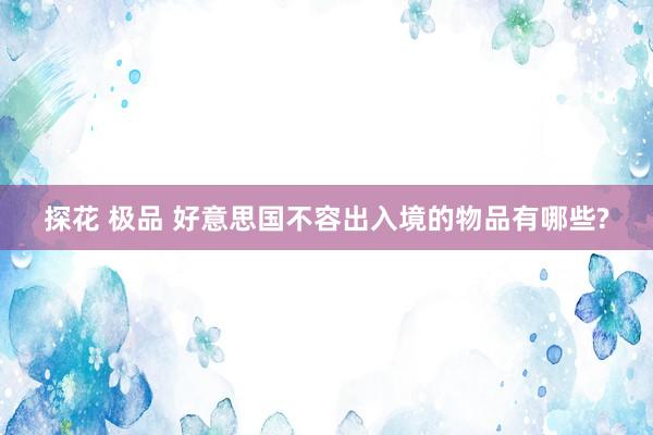 探花 极品 好意思国不容出入境的物品有哪些?