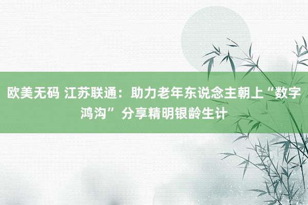 欧美无码 江苏联通：助力老年东说念主朝上“数字鸿沟” 分享精明银龄生计