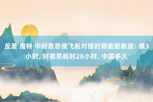 反差 推特 中好意思俄飞船对接时期差距断崖: 俄3小时， 好意思耗时28小时， 中国多久