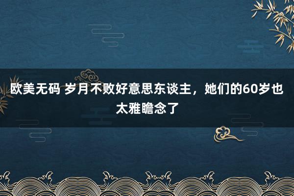 欧美无码 岁月不败好意思东谈主，她们的60岁也太雅瞻念了