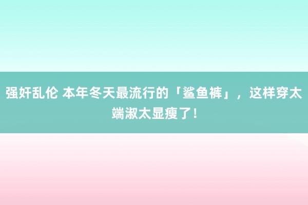 强奸乱伦 本年冬天最流行的「鲨鱼裤」，这样穿太端淑太显瘦了！