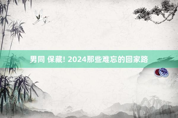 男同 保藏! 2024那些难忘的回家路