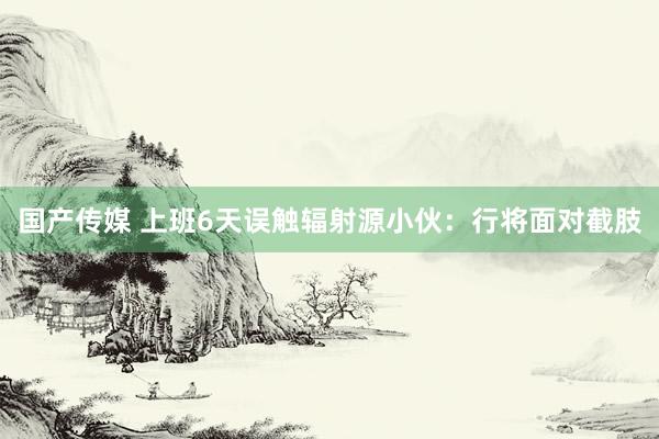 国产传媒 上班6天误触辐射源小伙：行将面对截肢