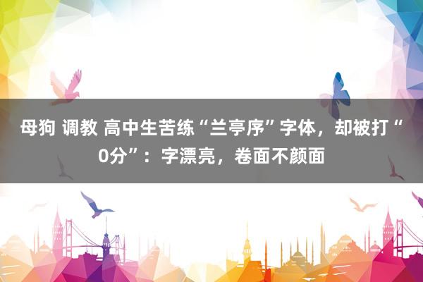母狗 调教 高中生苦练“兰亭序”字体，却被打“0分”：字漂亮，卷面不颜面