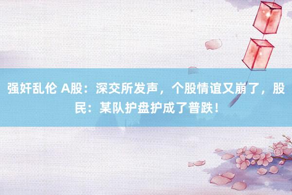 强奸乱伦 A股：深交所发声，个股情谊又崩了，股民：某队护盘护成了普跌！