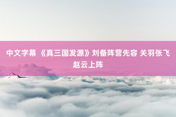 中文字幕 《真三国发源》刘备阵营先容 关羽张飞赵云上阵