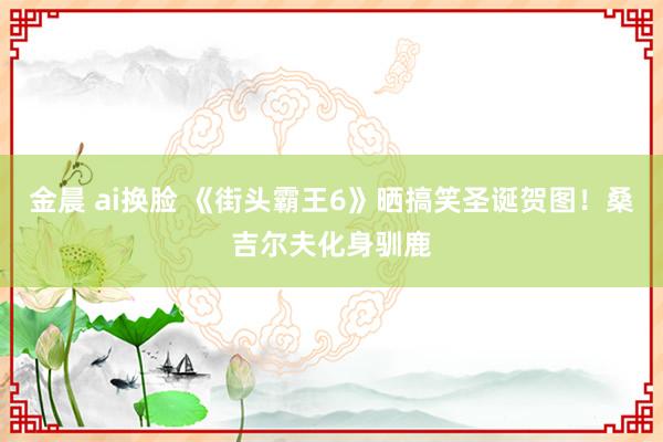 金晨 ai换脸 《街头霸王6》晒搞笑圣诞贺图！桑吉尔夫化身驯鹿