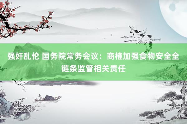 强奸乱伦 国务院常务会议：商榷加强食物安全全链条监管相关责任