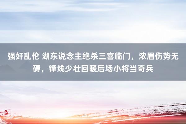 强奸乱伦 湖东说念主绝杀三喜临门，浓眉伤势无碍，锋线少壮回暖后场小将当奇兵