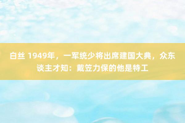 白丝 1949年，一军统少将出席建国大典，众东谈主才知：戴笠力保的他是特工