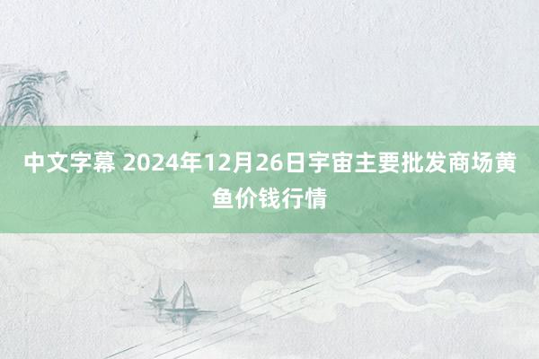 中文字幕 2024年12月26日宇宙主要批发商场黄鱼价钱行情