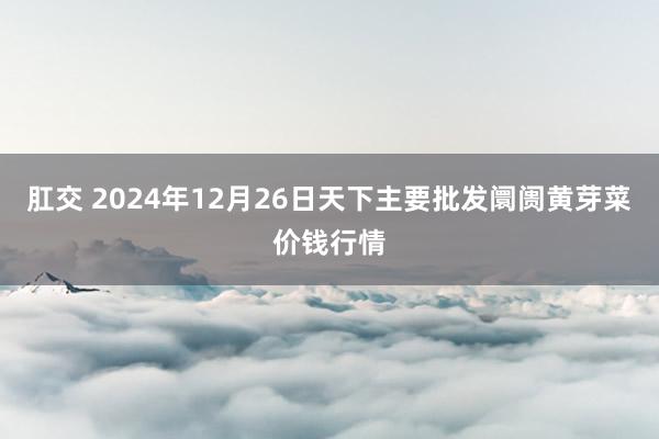 肛交 2024年12月26日天下主要批发阛阓黄芽菜价钱行情